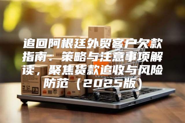 追回阿根廷外贸客户欠款指南：策略与注意事项解读，聚焦货款追收与风险防范2025版