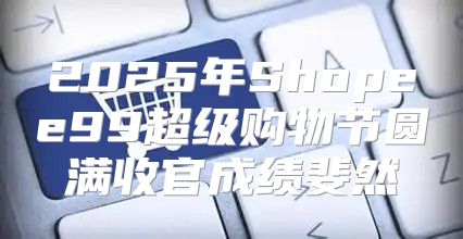 2025年Shopee99超级购物节圆满收官成绩斐然