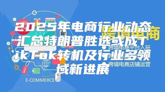 2025年电商行业动态汇总特朗普胜选或成TikTok转机及行业多领域新进展