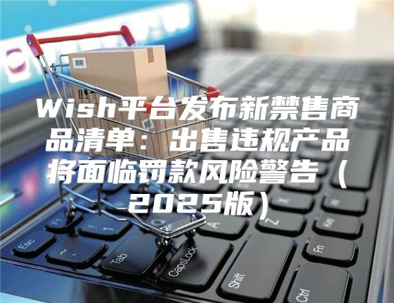 Wish平台发布新禁售商品清单：出售违规产品将面临罚款风险警告2025版