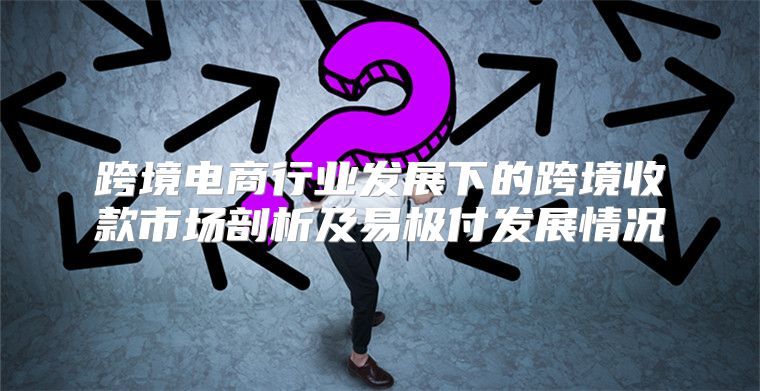 跨境电商行业发展下的跨境收款市场剖析及易极付发展情况