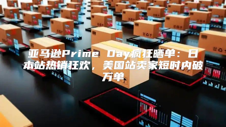 亚马逊Prime Day疯狂晒单：日本站热销狂欢，美国站卖家短时内破万单
