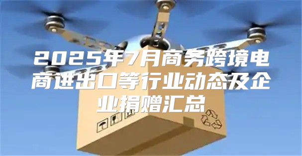 2025年7月商务跨境电商进出口等行业动态及企业捐赠汇总