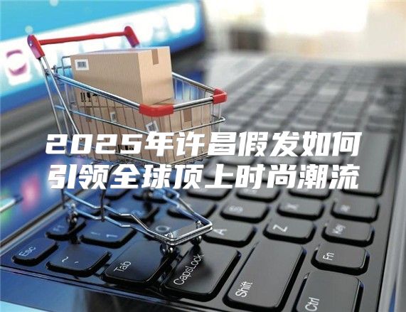 2025年许昌假发如何引领全球顶上时尚潮流