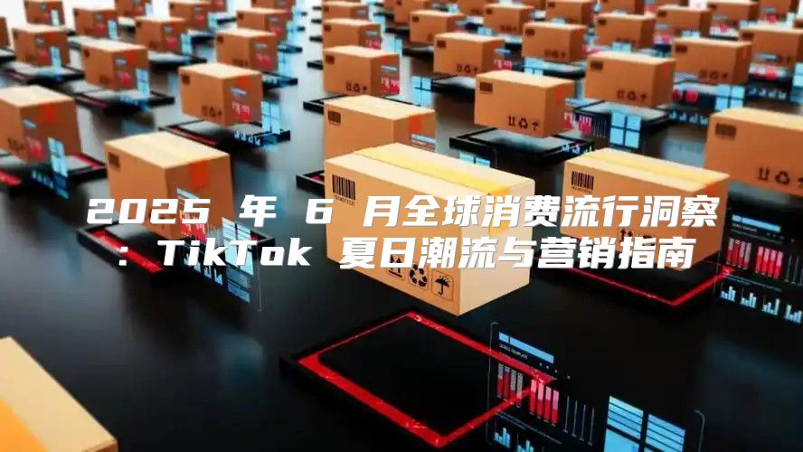 2025 年 6 月全球消费流行洞察：TikTok 夏日潮流与营销指南