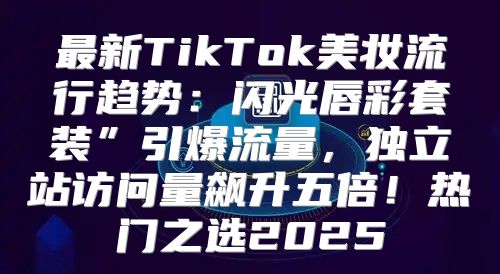 最新TikTok美妆流行趋势：闪光唇彩套装”引爆流量，独立站访问量飙升五倍！热门之选2025