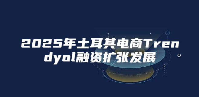 2025年土耳其电商Trendyol融资扩张发展