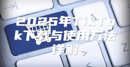 2025年TikTok下载与使用方法详解