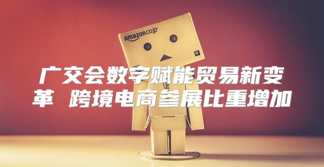 广交会数字赋能贸易新变革 跨境电商参展比重增加