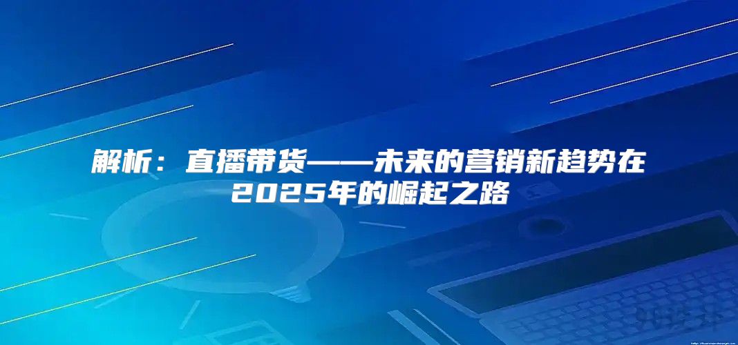 解析：直播带货——未来的营销新趋势在2025年的崛起之路