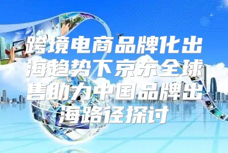 跨境电商品牌化出海趋势下京东全球售助力中国品牌出海路径探讨