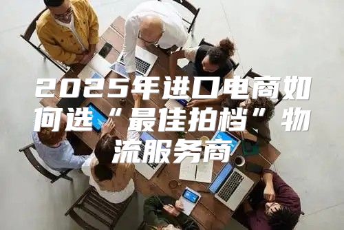 2025年进口电商如何选“最佳拍档”物流服务商