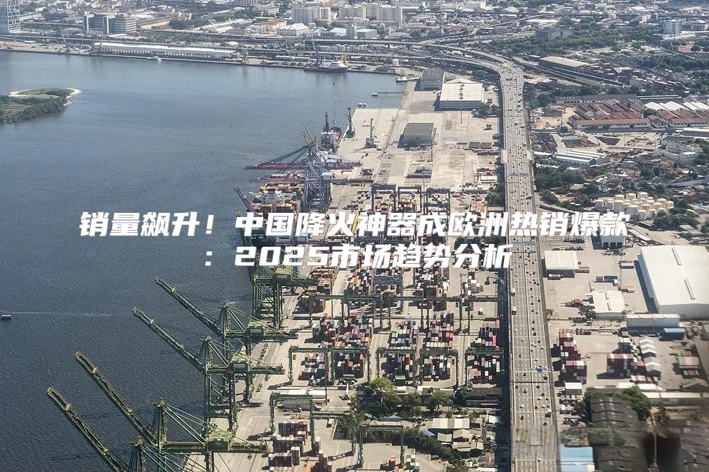 销量飙升！中国降火神器成欧洲热销爆款：2025市场趋势分析