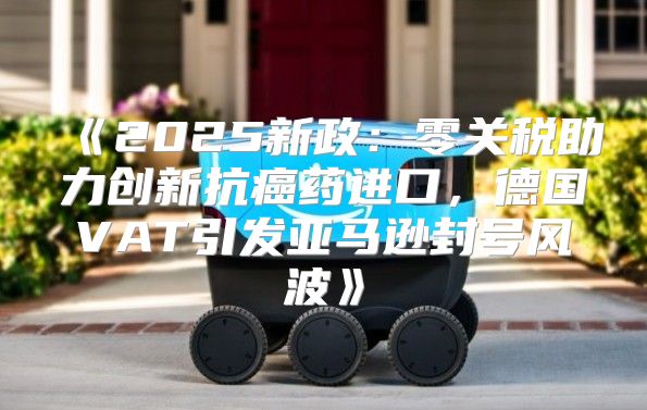 2025新政：零关税助力创新抗癌药进口，德国VAT引发亚马逊封号风波