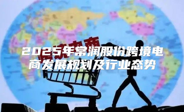 2025年常润股份跨境电商发展规划及行业态势