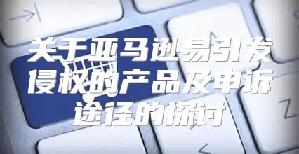 关于亚马逊易引发侵权的产品及申诉途径的探讨