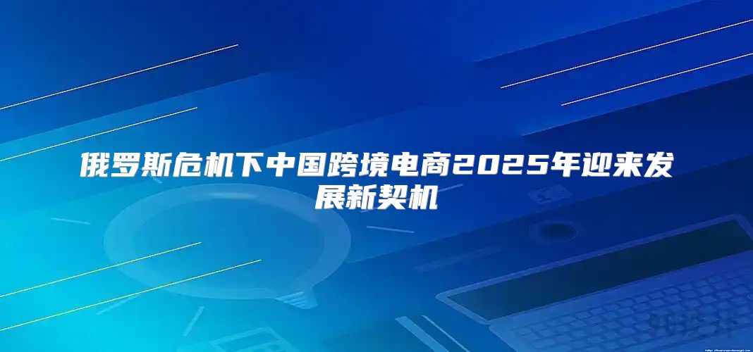 俄罗斯危机下中国跨境电商2025年迎来发展新契机