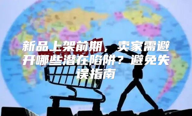 新品上架前期，卖家需避开哪些潜在陷阱？避免失误指南