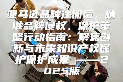 亚马逊品牌注册后，精准品牌侵权，保护策略行动指南：聚焦创新与未来知识产权保护保护成果 ——2025版