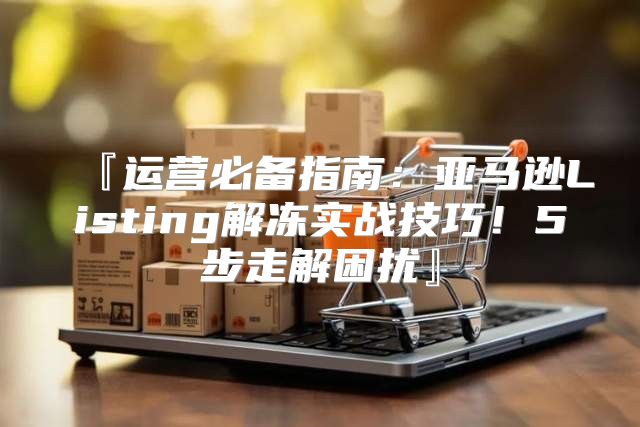 『运营必备指南：亚马逊Listing解冻实战技巧！5步走解困扰』