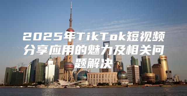 2025年TikTok短视频分享应用的魅力及相关问题解决