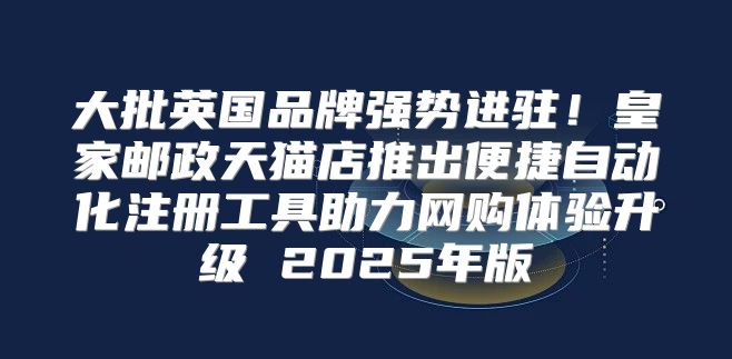 大批英国品牌强势进驻！皇家邮政天猫店推出便捷自动化注册工具助力网购体验升级 2025年版