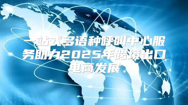 一站式多语种呼叫中心服务助力2025年跨境出口电商发展