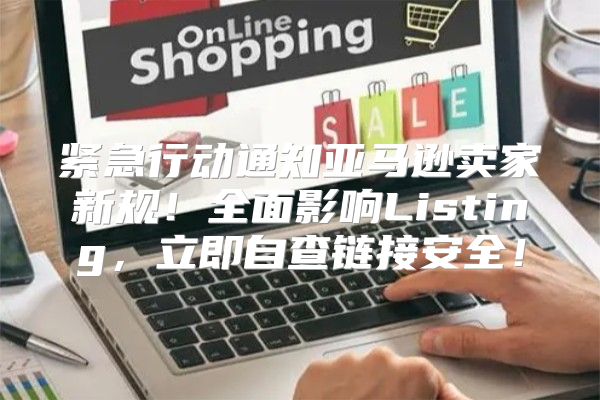 紧急行动通知亚马逊卖家新规！全面影响Listing，立即自查链接安全！