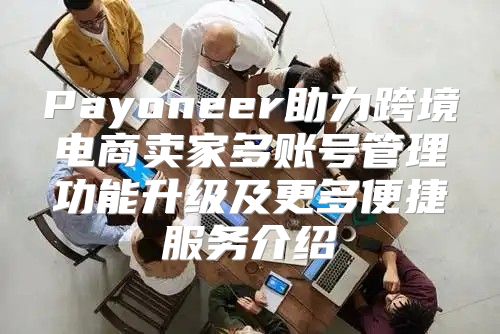 Payoneer助力跨境电商卖家多账号管理功能升级及更多便捷服务介绍