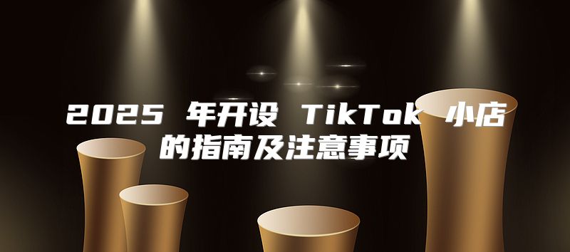 2025 年开设 TikTok 小店的指南及注意事项
