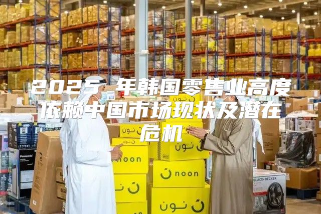 2025 年韩国零售业高度依赖中国市场现状及潜在危机