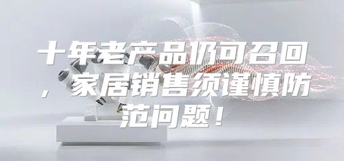 十年老产品仍可召回，家居销售须谨慎防范问题！