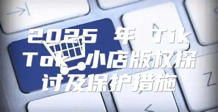 2025 年 TikTok 小店版权探讨及保护措施