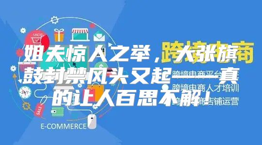 姐夫惊人之举，大张旗鼓封禁风头又起——真的让人百思不解！