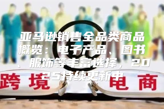 亚马逊销售全品类商品概览：电子产品、图书、服饰等丰富选择，2025持续更新中