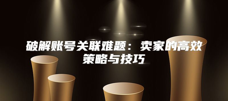 破解账号关联难题：卖家的高效策略与技巧