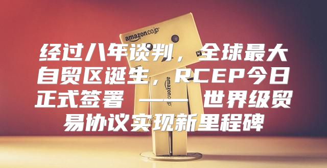 经过八年谈判，全球最大自贸区诞生，RCEP今日正式签署 —— 世界级贸易协议实现新里程碑