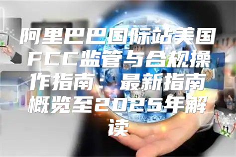 阿里巴巴国际站美国FCC监管与合规操作指南：最新指南概览至2025年解读