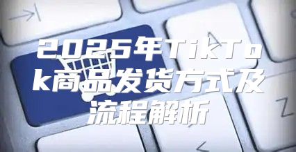 2025年TikTok商品发货方式及流程解析