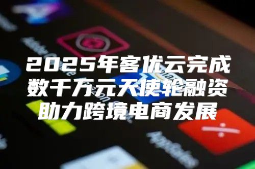 2025年客优云完成数千万元天使轮融资助力跨境电商发展