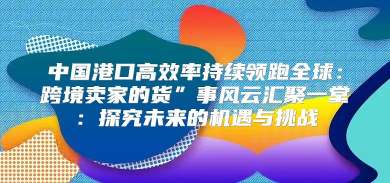 中国港口高效率持续领跑全球：跨境卖家的货”事风云汇聚一堂：探究未来的机遇与挑战