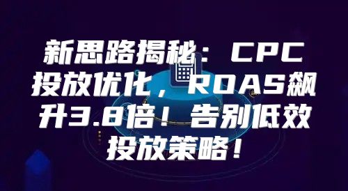 新思路揭秘：CPC投放优化，ROAS飙升3.8倍！告别低效投放策略！