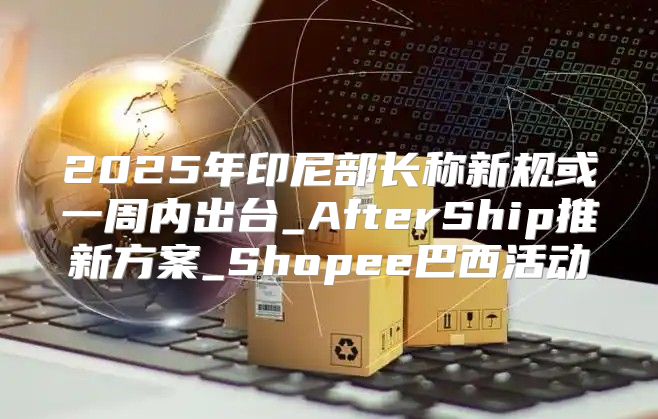 2025年印尼部长称新规或一周内出台_AfterShip推新方案_Shopee巴西活动
