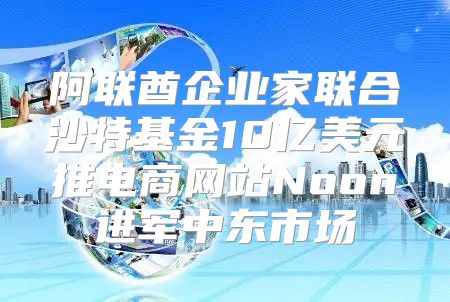 阿联酋企业家联合沙特基金10亿美元推电商网站Noon进军中东市场