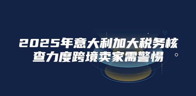 2025年意大利加大税务核查力度跨境卖家需警惕