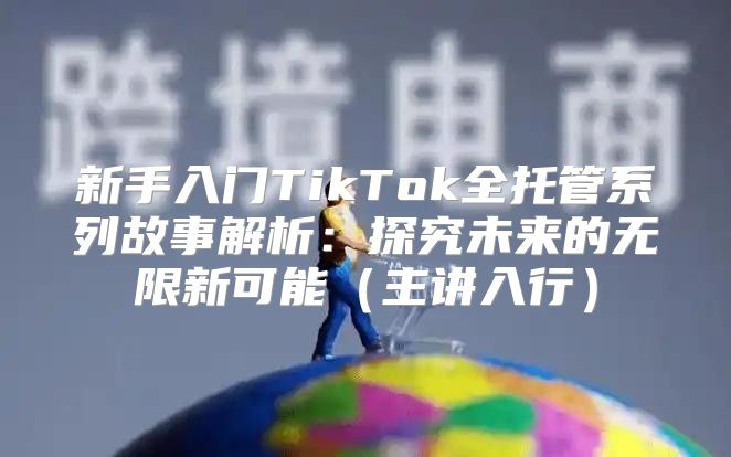 新手入门TikTok全托管系列故事解析：探究未来的无限新可能主讲入行