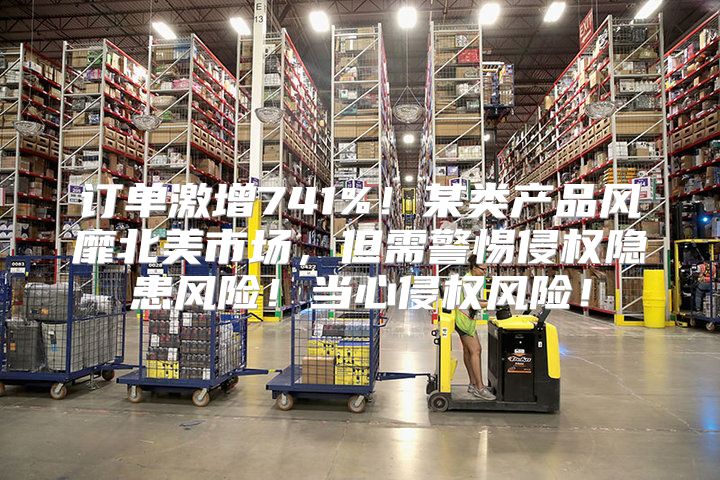 订单激增741%！某类产品风靡北美市场，但需警惕侵权隐患风险！当心侵权风险！