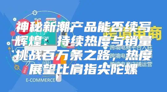 神秘新潮产品能否续写辉煌：持续热度与销量挑战百万条之路，热度展望比肩指尖陀螺