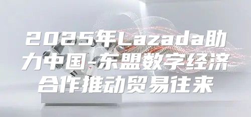 2025年Lazada助力中国-东盟数字经济合作推动贸易往来