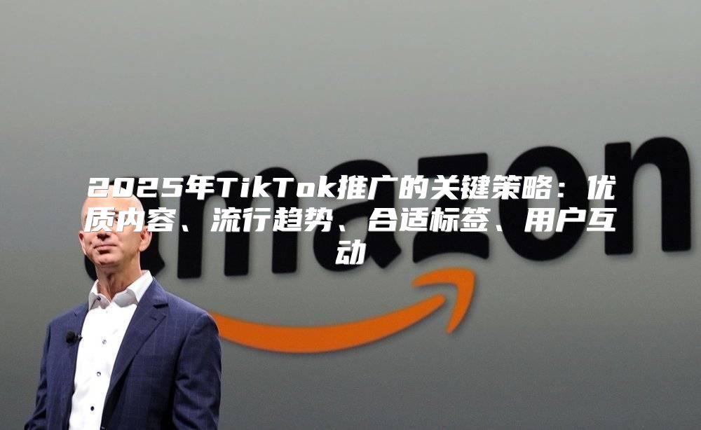 2025年TikTok推广的关键策略：优质内容、流行趋势、合适标签、用户互动